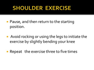       SHOULDER  EXERCISEPause, and then return to the starting position. Avoid rocking or using the legs to initiate the exercise by slightly bending your knee Repeat   the exercise three to five times