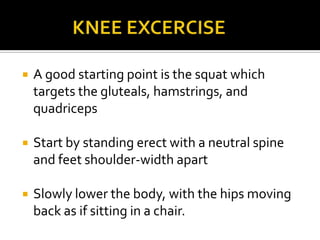              KNEE EXCERCISEA good starting point is the squat which targets the gluteals, hamstrings, and quadricepsStart by standing erect with a neutral spine and feet shoulder-width apartSlowly lower the body, with the hips moving back as if sitting in a chair.