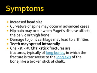 SymptomsIncreased head sizeCurvature of spine may occur in advanced casesHip pain may occur when Paget's disease affects the pelvic or thigh boneDamage to joint cartilage may lead to arthritiesTeeth may spread intraorallyChalkstik #: Chalkstick fractures are fractures, typically of long bones, in which the fracture is transverse to the long axis of the bone, like a broken stick of chalk. 