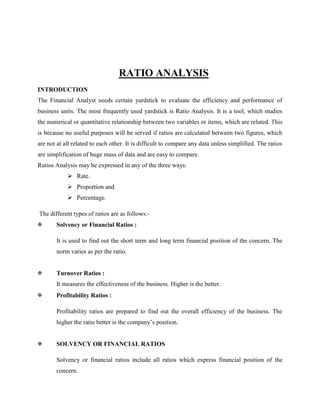 RATIO ANALYSIS
INTRODUCTION
The Financial Analyst needs certain yardstick to evaluate the efficiency and performance of
business units. The most frequently used yardstick is Ratio Analysis. It is a tool, which studies
the numerical or quantitative relationship between two variables or items, which are related. This
is because no useful purposes will be served if ratios are calculated between two figures, which
are not at all related to each other. It is difficult to compare any data unless simplified. The ratios
are simplification of huge mass of data and are easy to compare.
Ratios Analysis may be expressed in any of the three ways:
 Rate.
 Proportion and
 Percentage.
The different types of ratios are as follows:

Solvency or Financial Ratios :
It is used to find out the short term and long term financial position of the concern. The
norm varies as per the ratio.



Turnover Ratios :
It measures the effectiveness of the business. Higher is the better.



Profitability Ratios :
Profitability ratios are prepared to find out the overall efficiency of the business. The
higher the ratio better is the company’s position.



SOLVENCY OR FINANCIAL RATIOS
Solvency or financial ratios include all ratios which express financial position of the
concern.

 