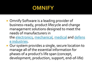  Omnify Software is a leading provider of
business-ready, product lifecycle and change
management solutions designed to meet the
needs of manufacturers in
the electronics, mechanical, medical and defens
e industries.
 Our system provides a single, secure location to
manage all of the essential information for
phases of a product's life span (concept,
development, production, support, end-of-life)
 
