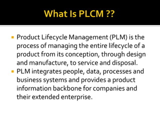 Product Lifecycle Management (PLM) is the
process of managing the entire lifecycle of a
product from its conception, through design
and manufacture, to service and disposal.
 PLM integrates people, data, processes and
business systems and provides a product
information backbone for companies and
their extended enterprise.
 