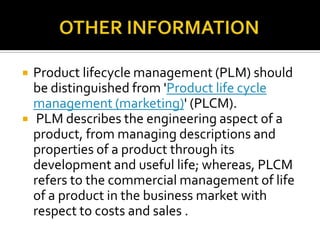  Product lifecycle management (PLM) should
be distinguished from 'Product life cycle
management (marketing)' (PLCM).
 PLM describes the engineering aspect of a
product, from managing descriptions and
properties of a product through its
development and useful life; whereas, PLCM
refers to the commercial management of life
of a product in the business market with
respect to costs and sales .
 