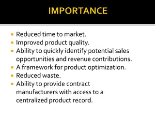  Reduced time to market.
 Improved product quality.
 Ability to quickly identify potential sales
opportunities and revenue contributions.
 A framework for product optimization.
 Reduced waste.
 Ability to provide contract
manufacturers with access to a
centralized product record.
 