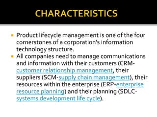  Product lifecycle management is one of the four
cornerstones of a corporation's information
technology structure.
 All companies need to manage communications
and information with their customers (CRM-
customer relationship management, their
suppliers (SCM-supply chain management), their
resources within the enterprise (ERP-enterprise
resource planning) and their planning (SDLC-
systems development life cycle).
 