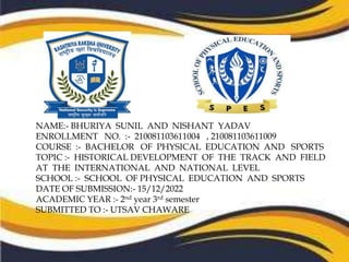 NAME:- BHURIYA SUNIL AND NISHANT YADAV
ENROLLMENT NO. :- 210081103611004 , 210081103611009
COURSE :- BACHELOR OF PHYSICAL EDUCATION AND SPORTS
TOPIC :- HISTORICAL DEVELOPMENT OF THE TRACK AND FIELD
AT THE INTERNATIONAL AND NATIONAL LEVEL
SCHOOL :- SCHOOL OF PHYSICAL EDUCATION AND SPORTS
DATE OF SUBMISSION:- 15/12/2022
ACADEMIC YEAR :- 2nd year 3rd semester
SUBMITTED TO :- UTSAV CHAWARE
 