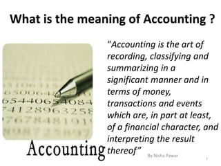 What is the meaning of Accounting ?
“Accounting is the art of
recording, classifying and
summarizing in a
significant manner and in
terms of money,
transactions and events
which are, in part at least,
of a financial character, and
interpreting the result
thereof”
1
By Nisha Pawar
 