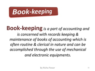 By Nisha Pawar 10
Book-keeping is a part of accounting and
is concerned with records keeping &
maintenance of books of accounting which is
often routine & clerical in nature and can be
accomplished through the use of mechanical
and electronic equipments.
 
