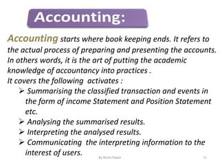 By Nisha Pawar 11
Accounting starts where book keeping ends. It refers to
the actual process of preparing and presenting the accounts.
In others words, it is the art of putting the academic
knowledge of accountancy into practices .
It covers the following activates :
 Summarising the classified transaction and events in
the form of income Statement and Position Statement
etc.
 Analysing the summarised results.
 Interpreting the analysed results.
 Communicating the interpreting information to the
interest of users.
 