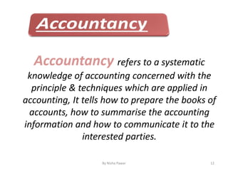 By Nisha Pawar 12
Accountancy refers to a systematic
knowledge of accounting concerned with the
principle & techniques which are applied in
accounting, It tells how to prepare the books of
accounts, how to summarise the accounting
information and how to communicate it to the
interested parties.
 