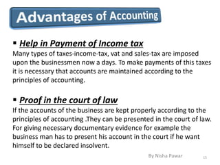  Help in Payment of Income tax
Many types of taxes-income-tax, vat and sales-tax are imposed
upon the businessmen now a days. To make payments of this taxes
it is necessary that accounts are maintained according to the
principles of accounting.
 Proof in the court of law
If the accounts of the business are kept properly according to the
principles of accounting .They can be presented in the court of law.
For giving necessary documentary evidence for example the
business man has to present his account in the court if he want
himself to be declared insolvent.
15By Nisha Pawar
 
