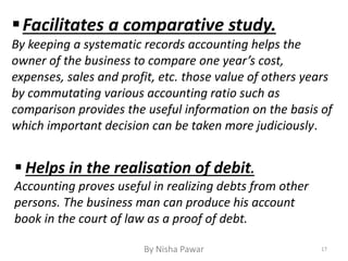  Helps in the realisation of debit.
Accounting proves useful in realizing debts from other
persons. The business man can produce his account
book in the court of law as a proof of debt.
Facilitates a comparative study.
By keeping a systematic records accounting helps the
owner of the business to compare one year’s cost,
expenses, sales and profit, etc. those value of others years
by commutating various accounting ratio such as
comparison provides the useful information on the basis of
which important decision can be taken more judiciously.
17By Nisha Pawar
 