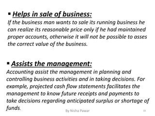  Helps in sale of business:
If the business man wants to sale its running business he
can realize its reasonable price only if he had maintained
proper accounts, otherwise it will not be possible to asses
the correct value of the business.
 Assists the management:
Accounting assist the management in planning and
controlling business activities and in taking decisions. For
example, projected cash flow statements facilitates the
management to know future receipts and payments to
take decisions regarding anticipated surplus or shortage of
funds. 18By Nisha Pawar
 