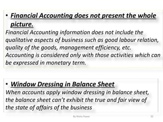 By Nisha Pawar 20
• Financial Accounting does not present the whole
picture.
Financial Accounting information does not include the
qualitative aspects of business such as good labour relation,
quality of the goods, management efficiency, etc.
Accounting is considered only with those activities which can
be expressed in monetary term.
• Window Dressing in Balance Sheet
When accounts apply window dressing in balance sheet,
the balance sheet can’t exhibit the true and fair view of
the state of affairs of the business
 