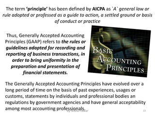 Thus, Generally Accepted Accounting
Principles (GAAP) refers to the rules or
guidelines adopted for recording and
reporting of business transactions, in
order to bring uniformity in the
preparation and presentation of
financial statements.
The Generally Accepted Accounting Principles have evolved over a
long period of time on the basis of past experiences, usages or
customs, statements by individuals and professional bodies an
regulations by government agencies and have general acceptability
among most accounting professionals.
The term ‘principle’ has been defined by AICPA as `A` general law or
rule adopted or professed as a guide to action, a settled ground or basis
of conduct or practice
23By Nisha Pawar
 