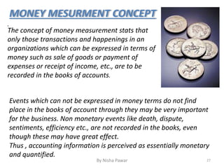 MONEY MESURMENT CONCEPT
.
The concept of money measurement stats that
only those transactions and happenings in an
organizations which can be expressed in terms of
money such as sale of goods or payment of
expenses or receipt of income, etc., are to be
recorded in the books of accounts.
Events which can not be expressed in money terms do not find
place in the books of account through they may be very important
for the business. Non monetary events like death, dispute,
sentiments, efficiency etc., are not recorded in the books, even
though these may have great effect.
Thus , accounting information is perceived as essentially monetary
and quantified.
27By Nisha Pawar
 
