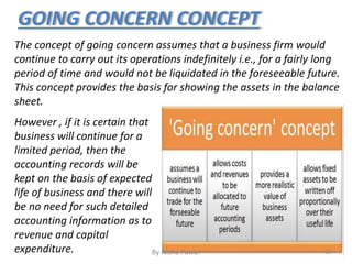 GOING CONCERN CONCEPT
The concept of going concern assumes that a business firm would
continue to carry out its operations indefinitely i.e., for a fairly long
period of time and would not be liquidated in the foreseeable future.
This concept provides the basis for showing the assets in the balance
sheet.
However , if it is certain that
business will continue for a
limited period, then the
accounting records will be
kept on the basis of expected
life of business and there will
be no need for such detailed
accounting information as to
revenue and capital
expenditure. 28By Nisha Pawar
 