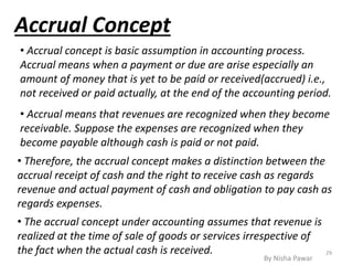 Accrual Concept
• Accrual concept is basic assumption in accounting process.
Accrual means when a payment or due are arise especially an
amount of money that is yet to be paid or received(accrued) i.e.,
not received or paid actually, at the end of the accounting period.
• Accrual means that revenues are recognized when they become
receivable. Suppose the expenses are recognized when they
become payable although cash is paid or not paid.
• Therefore, the accrual concept makes a distinction between the
accrual receipt of cash and the right to receive cash as regards
revenue and actual payment of cash and obligation to pay cash as
regards expenses.
• The accrual concept under accounting assumes that revenue is
realized at the time of sale of goods or services irrespective of
the fact when the actual cash is received. 29
By Nisha Pawar
 