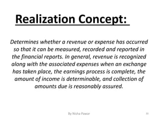 Realization Concept:
Determines whether a revenue or expense has occurred
so that it can be measured, recorded and reported in
the financial reports. In general, revenue is recognized
along with the associated expenses when an exchange
has taken place, the earnings process is complete, the
amount of income is determinable, and collection of
amounts due is reasonably assured.
30By Nisha Pawar
 