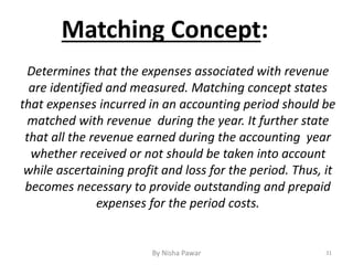 Matching Concept:
Determines that the expenses associated with revenue
are identified and measured. Matching concept states
that expenses incurred in an accounting period should be
matched with revenue during the year. It further state
that all the revenue earned during the accounting year
whether received or not should be taken into account
while ascertaining profit and loss for the period. Thus, it
becomes necessary to provide outstanding and prepaid
expenses for the period costs.
31By Nisha Pawar
 