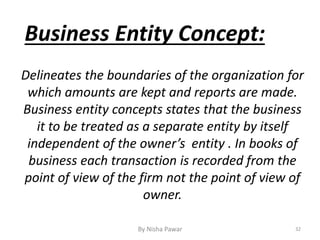Business Entity Concept:
Delineates the boundaries of the organization for
which amounts are kept and reports are made.
Business entity concepts states that the business
it to be treated as a separate entity by itself
independent of the owner’s entity . In books of
business each transaction is recorded from the
point of view of the firm not the point of view of
owner.
32By Nisha Pawar
 