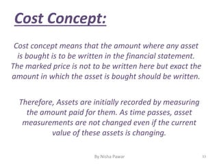 Therefore, Assets are initially recorded by measuring
the amount paid for them. As time passes, asset
measurements are not changed even if the current
value of these assets is changing.
Cost Concept:
Cost concept means that the amount where any asset
is bought is to be written in the financial statement.
The marked price is not to be written here but exact the
amount in which the asset is bought should be written.
33By Nisha Pawar
 