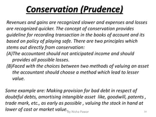 Revenues and gains are recognized slower and expenses and losses
are recognized quicker. The concept of conservation provides
guideline for recording transaction in the books of account and its
based on policy of playing safe. There are two principles which
stems out directly from conservation:
(A)The accountant should not anticipated income and should
provides all possible losses.
(B)Faced with the choices between two methods of valuing an asset
the accountant should choose a method which lead to lesser
value.
Conservation (Prudence)
34By Nisha Pawar
Some example are: Making provision for bad debt in respect of
doubtful debts, amortising intangible asset like, goodwill, patents ,
trade mark, etc., as early as possible , valuing the stock in hand at
lower of cost or market value.
 