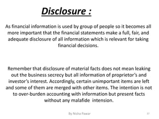 37By Nisha Pawar
Disclosure :
As financial information is used by group of people so it becomes all
more important that the financial statements make a full, fair, and
adequate disclosure of all information which is relevant for taking
financial decisions.
Remember that disclosure of material facts does not mean leaking
out the business secrecy but all information of proprietor’s and
investor’s interest. Accordingly, certain unimportant items are left
and some of them are merged with other items. The intention is not
to over-burden accounting with information but present facts
without any malafide intension.
 