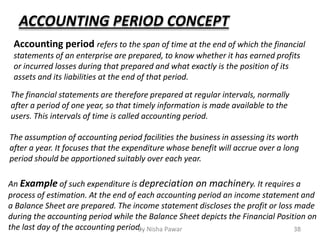 ACCOUNTING PERIOD CONCEPT
Accounting period refers to the span of time at the end of which the financial
statements of an enterprise are prepared, to know whether it has earned profits
or incurred losses during that prepared and what exactly is the position of its
assets and its liabilities at the end of that period.
The assumption of accounting period facilities the business in assessing its worth
after a year. It focuses that the expenditure whose benefit will accrue over a long
period should be apportioned suitably over each year.
An Example of such expenditure is depreciation on machinery. It requires a
process of estimation. At the end of each accounting period an income statement and
a Balance Sheet are prepared. The income statement discloses the profit or loss made
during the accounting period while the Balance Sheet depicts the Financial Position on
the last day of the accounting period.
The financial statements are therefore prepared at regular intervals, normally
after a period of one year, so that timely information is made available to the
users. This intervals of time is called accounting period.
38By Nisha Pawar
 