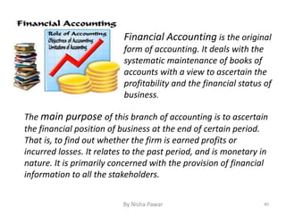 Financial Accounting is the original
form of accounting. It deals with the
systematic maintenance of books of
accounts with a view to ascertain the
profitability and the financial status of
business.
The main purpose of this branch of accounting is to ascertain
the financial position of business at the end of certain period.
That is, to find out whether the firm is earned profits or
incurred losses. It relates to the past period, and is monetary in
nature. It is primarily concerned with the provision of financial
information to all the stakeholders.
40By Nisha Pawar
 