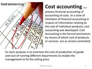 Cost accounting
Cost accounting is a
process financial accounting of
accounting of costs .In a view of
limitation of financial accounting in
respect of information relating to
the cost of individual products, cost
accounting was developed .Cost
Accounting is the formal mechanism
by means of which cost of products
or services are as certain controlled.
Its main purpose is to ascertain the cost of production of goods
and cost of running different departments to enable the
management to fix the selling price.
41By Nisha Pawar
 