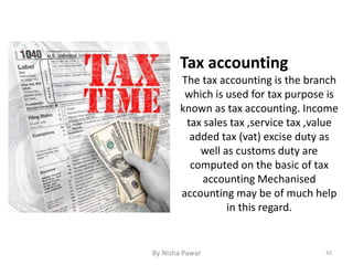 Tax accounting
The tax accounting is the branch
which is used for tax purpose is
known as tax accounting. Income
tax sales tax ,service tax ,value
added tax (vat) excise duty as
well as customs duty are
computed on the basic of tax
accounting Mechanised
accounting may be of much help
in this regard.
42By Nisha Pawar
 