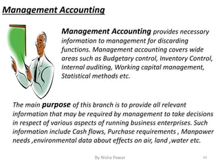 Management Accounting provides necessary
information to management for discarding
functions. Management accounting covers wide
areas such as Budgetary control, Inventory Control,
Internal auditing, Working capital management,
Statistical methods etc.
The main purpose of this branch is to provide all relevant
information that may be required by management to take decisions
in respect of various aspects of running business enterprises. Such
information include Cash flows, Purchase requirements , Manpower
needs ,environmental data about effects on air, land ,water etc.
Management Accounting
43By Nisha Pawar
 