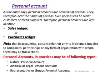 Personal account
Note that in accounting, persons refer not only to individuals but also
to companies, partnerships or any form of organization with whom
there may be transactions.
As the name says, personal accounts are accounts of persons. They,
therefore, bear the names of persons. Such persons can be credit
customers or credit suppliers. Therefore, personal accounts are kept
in either:
• Sales ledger,
or
• Purchases ledger
Personal Accounts, in practices may be of following types:
• Natural Personal Account
• Artificial or Legal Persons Accounts
• Representative or Groups Personal Accounts 46By Nisha Pawar
 