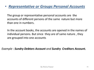 • Representative or Groups Personal Accounts
The group or representative personal accounts are the
accounts of different persons of the same nature but more
than one in numbers.
In the account books, the accounts are opened in the names of
individual persons. But since they are of same nature , they
are grouped into one accounts
Example : Sundry Debtors Account and Sundry Creditors Account.
49By Nisha Pawar
 