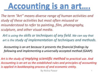 Accounting is an art….
The term “Art” means diverse range of human activities and
study of these activities but most often misused or
misunderstood to refer to painting, film, photography,
sculpture, and other visual media.
Art is using the skills or techniques of any field. We can say that
art is the study of implementation of techniques and methods.
Accounting is an art because it presents the financial findings by
following and implementing a universally accepted method (GAAP).
Art is the study of implying scientific method to practical use. And
Accounting is an art as the established rules and principles of accounting
is applied in bookkeeping process of and economic entity.
5By Nisha Pawar
 