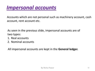 Impersonal accounts
As seen in the previous slide, impersonal accounts are of
two types:
1. Real accounts
2. Nominal accounts
Accounts which are not personal such as machinery account, cash
account, rent account etc.
All impersonal accounts are kept in the General ledger.
50By Nisha Pawar
 