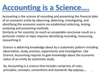 Accounting is the science of recording and presenting the financial data
of an economic entity by observing, detecting, investigating, and
identifying the economic events via established collecting, testing,
analyzing and presenting methods.
Similarly or for scientist; to reach an acceptable conclusive result on a
particular matter or topic requires identifying recording, measuring,
researching it.
Science is obtaining knowledge about by a systematic pattern including
observation, study, practice, experiments and investigation. Like
Science; Accounting requires to gain knowledge about the economic
status of an entity by systematic study.
Accounting is a Science….
.
So, Accounting is a science that includes comprises of rules,
principles, concepts, conventions and standards like science 6
By Nisha Pawar
 