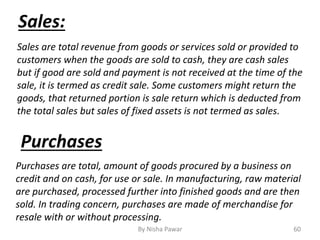 By Nisha Pawar 60
Sales are total revenue from goods or services sold or provided to
customers when the goods are sold to cash, they are cash sales
but if good are sold and payment is not received at the time of the
sale, it is termed as credit sale. Some customers might return the
goods, that returned portion is sale return which is deducted from
the total sales but sales of fixed assets is not termed as sales.
Sales:
Purchases
Purchases are total, amount of goods procured by a business on
credit and on cash, for use or sale. In manufacturing, raw material
are purchased, processed further into finished goods and are then
sold. In trading concern, purchases are made of merchandise for
resale with or without processing.
 