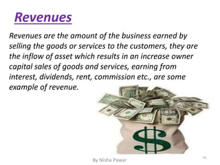 Revenues
Revenues are the amount of the business earned by
selling the goods or services to the customers, they are
the inflow of asset which results in an increase owner
capital sales of goods and services, earning from
interest, dividends, rent, commission etc., are some
example of revenue.
61
By Nisha Pawar
 
