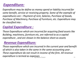 Expenditure:
Expenditure may be define as money spend or liability incurred for
some benefit, service or receiving property. Some of the example of
expenditures are – Payment of rent, Salaries, Purchase of Goods,
Purchase of Machinery, Purchase of Furniture, etc. Expenditure may
be classified into :
Capital Expenditure :
Those Expenditure which are incurred for acquiring fixed assets like
Building, machinery ,furniture etc, are referred to as a capital
expenditure , and are shown in the balance sheet as assets
Revenue Expenditure:
Those expenditure which are incurred in the current year and benefit
of which is also taken in the same in the same accounting year .
These expenditure do not result in income of the firm. All revenue
expenditure is termed as expenses 63By Nisha Pawar
 