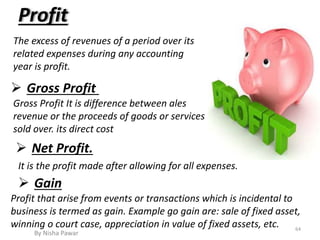 Profit
The excess of revenues of a period over its
related expenses during any accounting
year is profit.
Gross Profit It is difference between ales
revenue or the proceeds of goods or services
sold over. its direct cost
 Gross Profit
 Net Profit.
It is the profit made after allowing for all expenses.
 Gain
Profit that arise from events or transactions which is incidental to
business is termed as gain. Example go gain are: sale of fixed asset,
winning o court case, appreciation in value of fixed assets, etc. 64
By Nisha Pawar
 