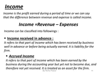 Income
Income can be classified into followings :
Income is the profit earned during a period of time or we can say
that the difference between revenue and expense is called income.
Income =Revenue – Expenses
 Accrued Income
It refers to that part of income which has been earned by the
business during the accounting year but yet not to become due, and
therefore not yet received. It is treated as an asset for the firm.
 Income received in advance :
It refers to that part of income which has been received by business
well in advance or before being actually earned. It is liability for the
firm.
66By Nisha Pawar
 