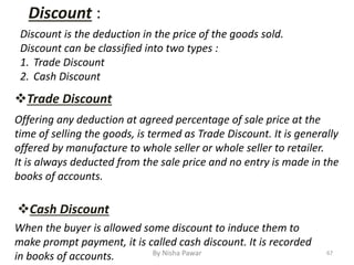 Trade Discount
Discount :
Discount is the deduction in the price of the goods sold.
Discount can be classified into two types :
1. Trade Discount
2. Cash Discount
Cash Discount
Offering any deduction at agreed percentage of sale price at the
time of selling the goods, is termed as Trade Discount. It is generally
offered by manufacture to whole seller or whole seller to retailer.
It is always deducted from the sale price and no entry is made in the
books of accounts.
When the buyer is allowed some discount to induce them to
make prompt payment, it is called cash discount. It is recorded
in books of accounts. 67By Nisha Pawar
 