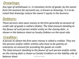 Any type of withdrawal i.e. in monetary terms of goods, by the owner
from the business for personal use, is known as drawings. It is to be
noted that drawings reduce the owner’s equity in the business
Drawings:
Debtors:
Those persons who owes money to the firm generally on account of
credit sale of goods is called a Debtor. The total amount standing to
the favour of such person and/or entity on the closing date , is
shown in the balance sheet as Sundry Debtors on the asset side.
Creditor:
A person to whom the firm owes money is called a creditor. They are
the persons and/or rather entities who have to be paid by an
enterprise on amount for providing the goods on credit.
The total amount standing to the favour of such person and/or entity
on the closing date is shown as Sundry Creditors on the liability side of
balance sheet. 68By Nisha Pawar
 