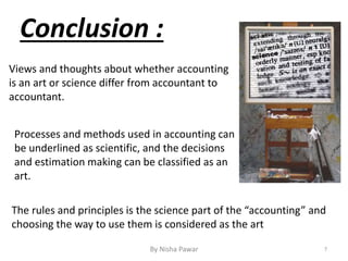 Views and thoughts about whether accounting
is an art or science differ from accountant to
accountant.
Processes and methods used in accounting can
be underlined as scientific, and the decisions
and estimation making can be classified as an
art.
The rules and principles is the science part of the “accounting” and
choosing the way to use them is considered as the art
Conclusion :
7By Nisha Pawar
 