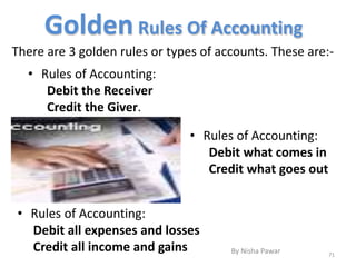 Golden Rules Of Accounting
• Rules of Accounting:
Debit all expenses and losses
Credit all income and gains
There are 3 golden rules or types of accounts. These are:-
• Rules of Accounting:
Debit the Receiver
Credit the Giver.
• Rules of Accounting:
Debit what comes in
Credit what goes out
71
By Nisha Pawar
 
