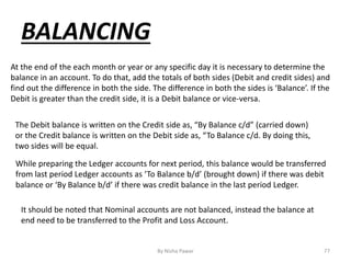 By Nisha Pawar 77
BALANCING
At the end of the each month or year or any specific day it is necessary to determine the
balance in an account. To do that, add the totals of both sides (Debit and credit sides) and
find out the difference in both the side. The difference in both the sides is ‘Balance’. If the
Debit is greater than the credit side, it is a Debit balance or vice-versa.
The Debit balance is written on the Credit side as, “By Balance c/d” (carried down)
or the Credit balance is written on the Debit side as, “To Balance c/d. By doing this,
two sides will be equal.
While preparing the Ledger accounts for next period, this balance would be transferred
from last period Ledger accounts as ‘To Balance b/d’ (brought down) if there was debit
balance or ‘By Balance b/d’ if there was credit balance in the last period Ledger.
It should be noted that Nominal accounts are not balanced, instead the balance at
end need to be transferred to the Profit and Loss Account.
 