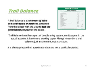 A Trail Balance is a statement of debit
and credit totals or balances, extracted
from the ledger with the view to test the
arithmetical accuracy of the books .
Trail Balance is neither a part of double entry system, nor it appear in the
actual account. It is merely a working paper. Always remember a trail
balances just a statement, not as account.
It is always prepared on a particular date and not a particular period.
78By Nisha Pawar
 