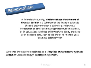 In financial accounting, a balance sheet or statement of
financial position is a summary of the financial balances
of a sole proprietorship, a business partnership, a
corporation or other business organization, such as an LLC
or an LLP. Assets, liabilities and ownership equity are listed
as of a specific date, such as the end of its financial year.
business' calendar year.
A balance sheet is often described as a "snapshot of a company's financial
condition". It is also known as position statement.
83By Nisha Pawar
 